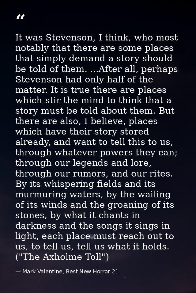 It was Stevenson, I think, who most notably that there are some places that simply demand a story should be told of them — Mark Valentine, Best New Horror 21