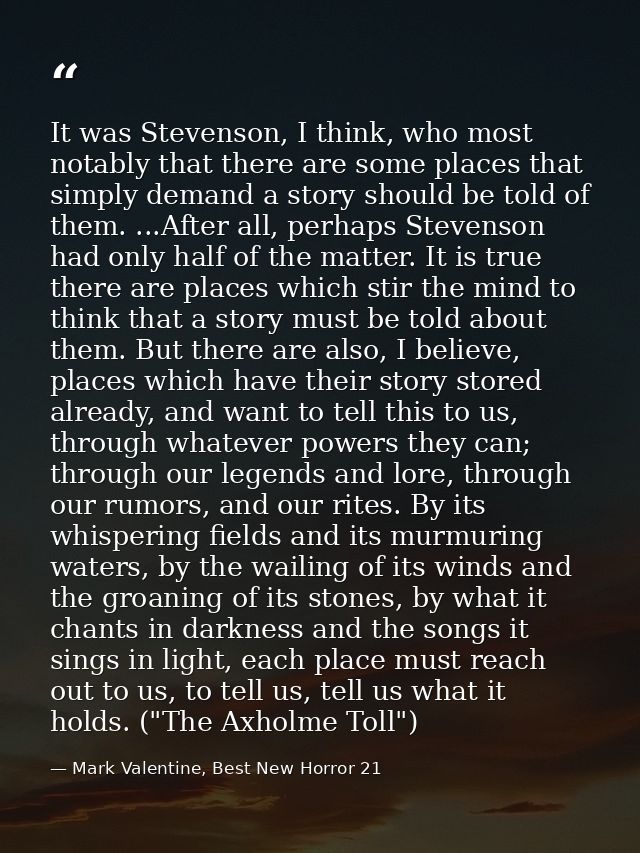It was Stevenson, I think, who most notably that there are some places that simply demand a story should be told of them — Mark Valentine, Best New Horror 21