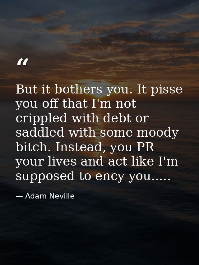 But it bothers you. It pisse you off that I'm not crippled with debt or saddled with some moody bitch. Instead, you PR y — Adam Neville