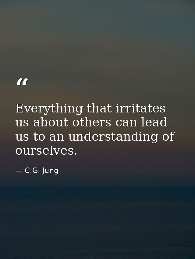 Everything that irritates us about others can lead us to an understanding of ourselves. — C.G. Jung
