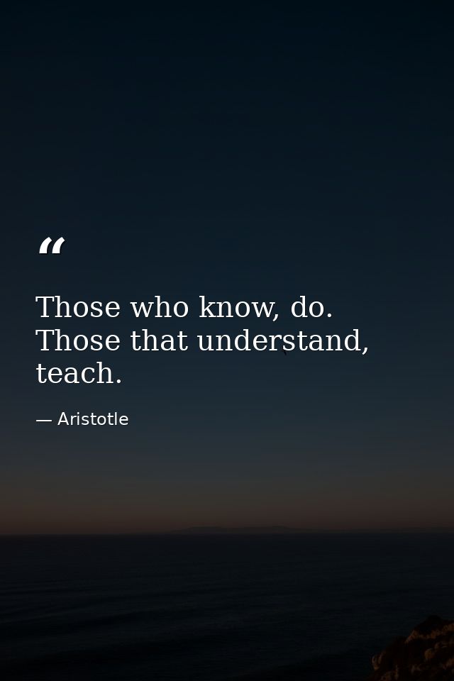 Those who know, do. Those that understand, teach. — Aristotle
