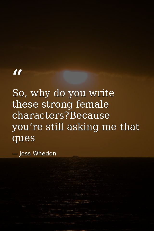 So, why do you write these strong female characters?Because you’re still asking me that ques — Joss Whedon