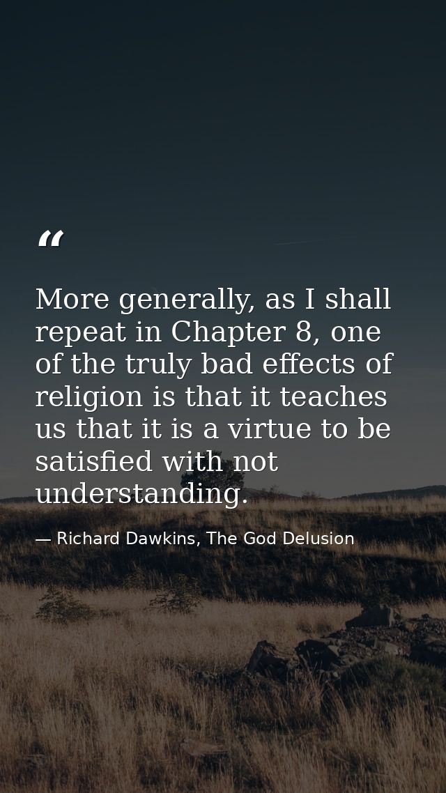More generally, as I shall repeat in Chapter 8, one of the truly bad effects of religion is that it teaches us that it i — Richard Dawkins, The God Delusion