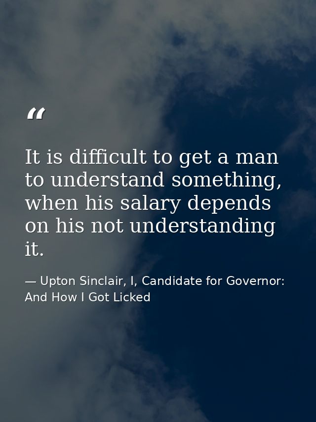 It is difficult to get a man to understand something, when his salary depends on his not understanding it. — Upton Sinclair, I, Candidate for Governor: And How I Got Licked