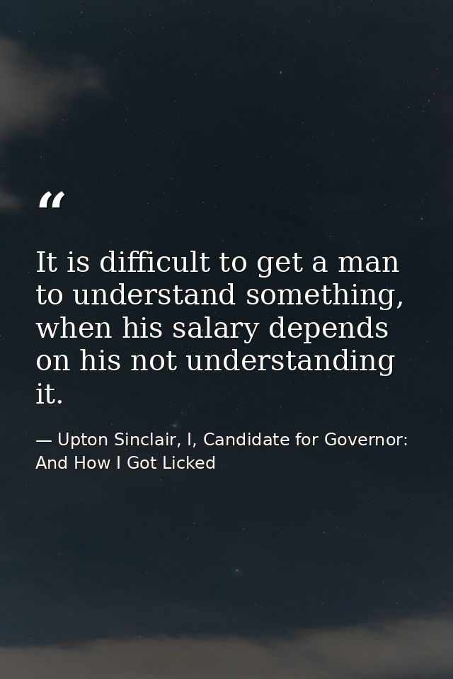 It is difficult to get a man to understand something, when his salary depends on his not understanding it. — Upton Sinclair, I, Candidate for Governor: And How I Got Licked