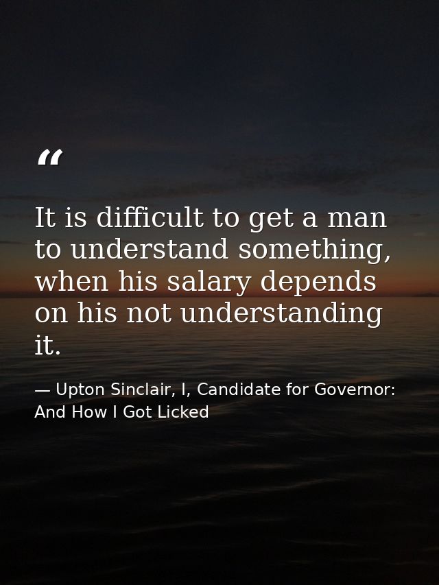 It is difficult to get a man to understand something, when his salary depends on his not understanding it. — Upton Sinclair, I, Candidate for Governor: And How I Got Licked