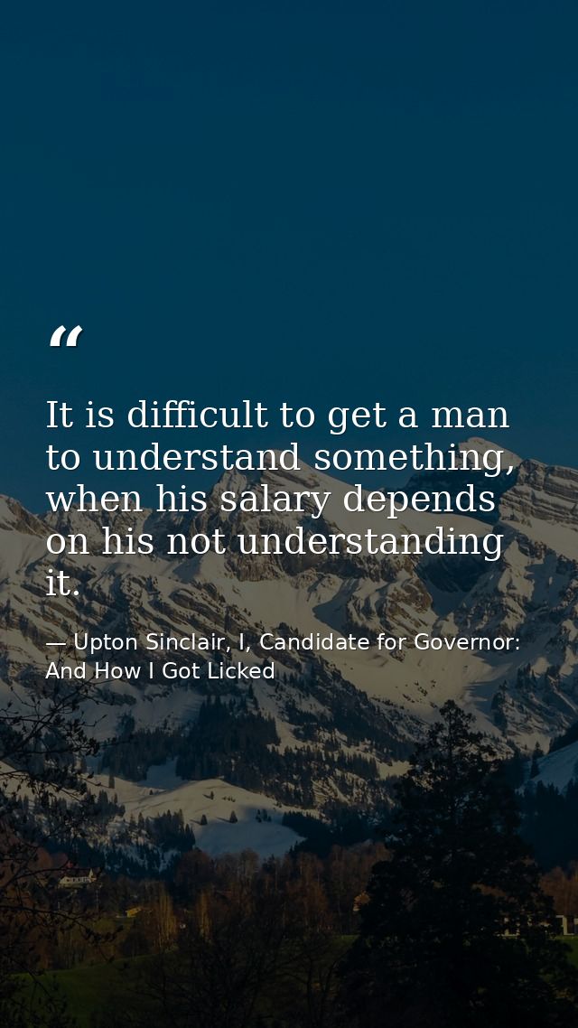 It is difficult to get a man to understand something, when his salary depends on his not understanding it. — Upton Sinclair, I, Candidate for Governor: And How I Got Licked