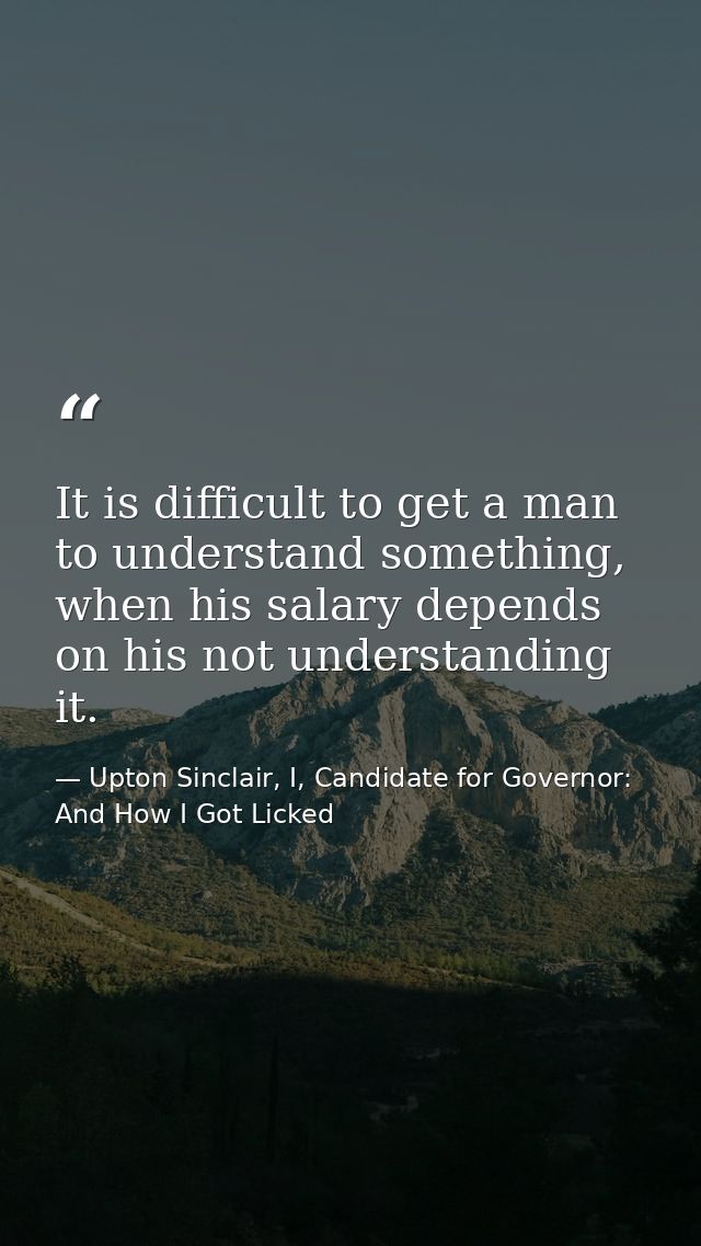 It is difficult to get a man to understand something, when his salary depends on his not understanding it. — Upton Sinclair, I, Candidate for Governor: And How I Got Licked