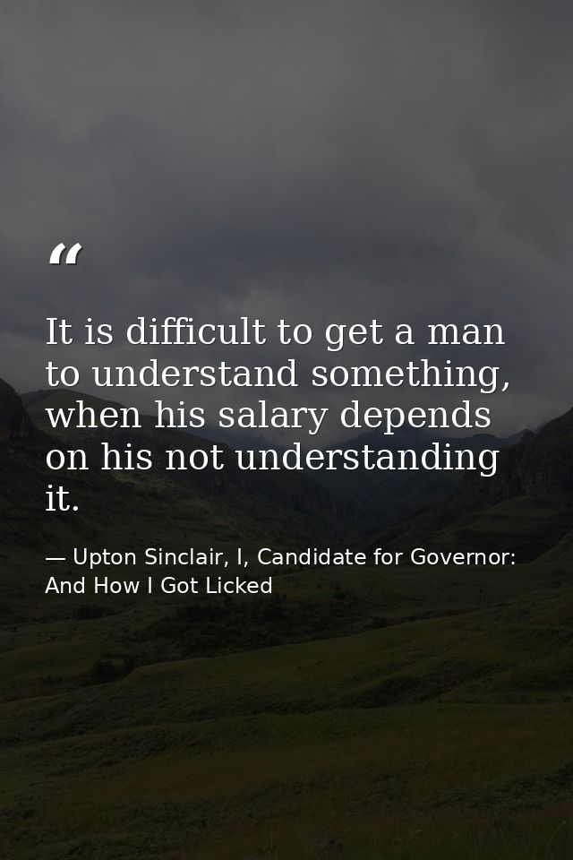 It is difficult to get a man to understand something, when his salary depends on his not understanding it. — Upton Sinclair, I, Candidate for Governor: And How I Got Licked