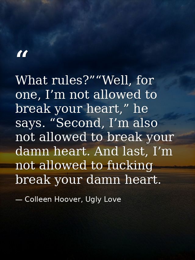 What rules?”“Well, for one, I’m not allowed to break your heart,” he says. “Second, I’m also not allowed to break your d — Colleen Hoover, Ugly Love