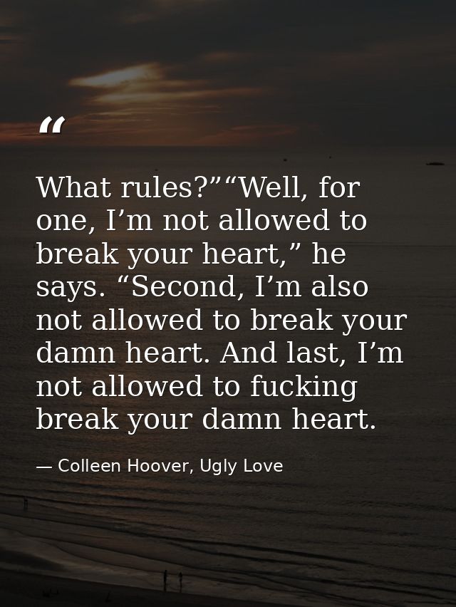 What rules?”“Well, for one, I’m not allowed to break your heart,” he says. “Second, I’m also not allowed to break your d — Colleen Hoover, Ugly Love