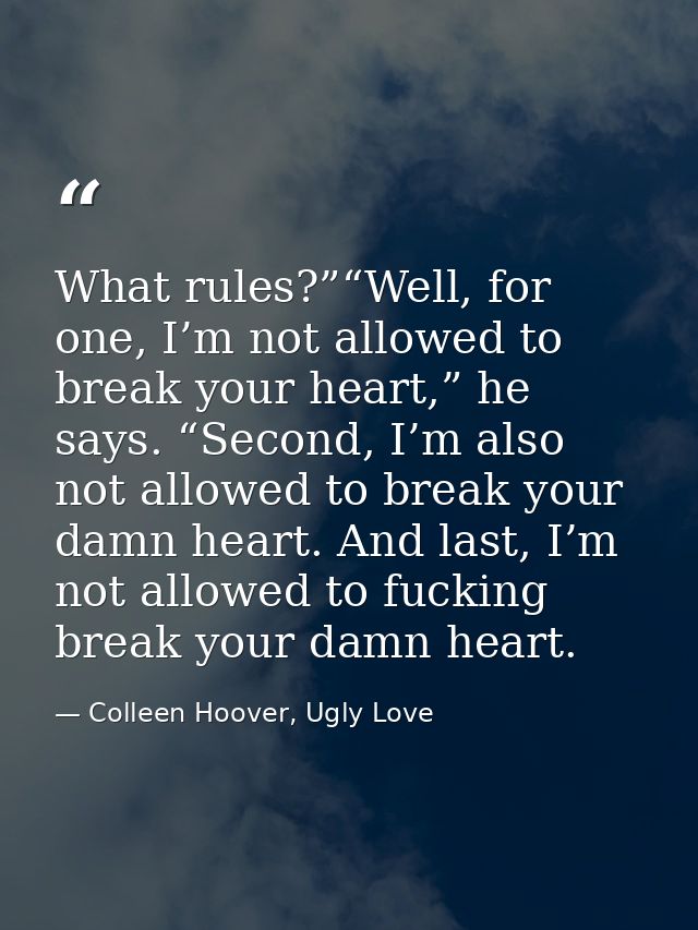 What rules?”“Well, for one, I’m not allowed to break your heart,” he says. “Second, I’m also not allowed to break your d — Colleen Hoover, Ugly Love