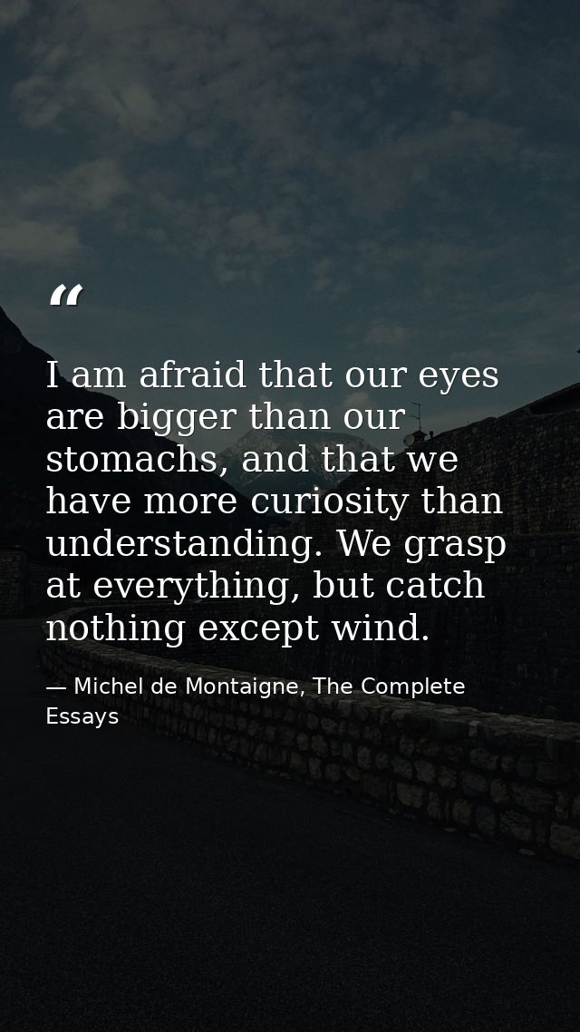 I am afraid that our eyes are bigger than our stomachs, and that we have more curiosity than understanding. We grasp at  — Michel de Montaigne, The Complete Essays
