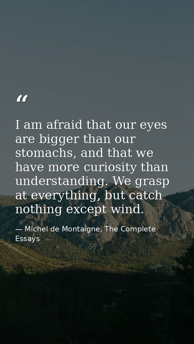 I am afraid that our eyes are bigger than our stomachs, and that we have more curiosity than understanding. We grasp at  — Michel de Montaigne, The Complete Essays