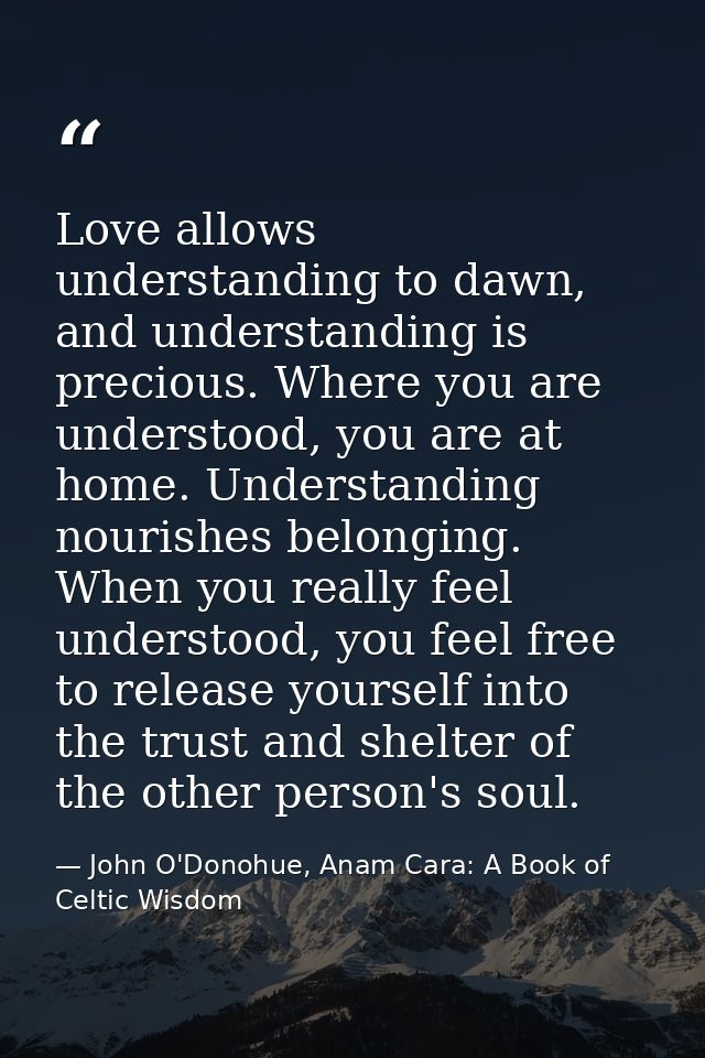 Love allows understanding to dawn, and understanding is precious. Where you are understood, you are at home. Understandi — John O'Donohue, Anam Cara: A Book of Celtic Wisdom
