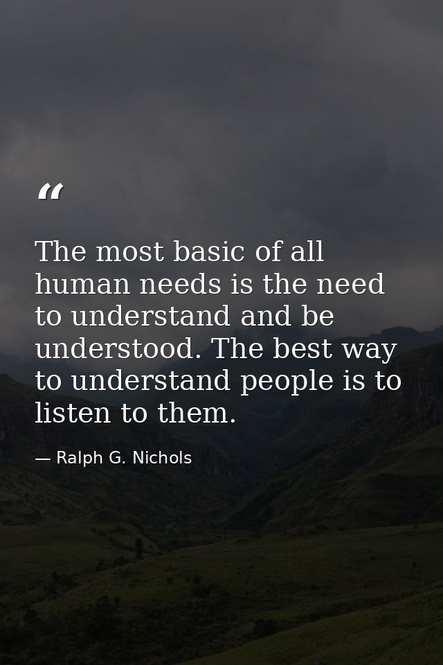 The most basic of all human needs is the need to understand and be understood. The best way to understand people is to l — Ralph G. Nichols