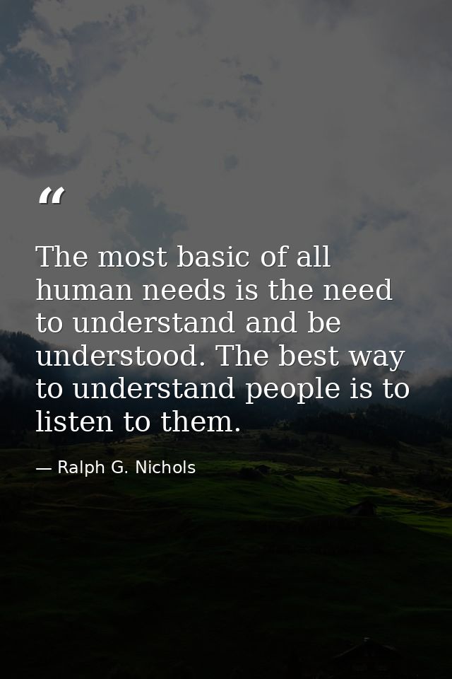 The most basic of all human needs is the need to understand and be understood. The best way to understand people is to l — Ralph G. Nichols