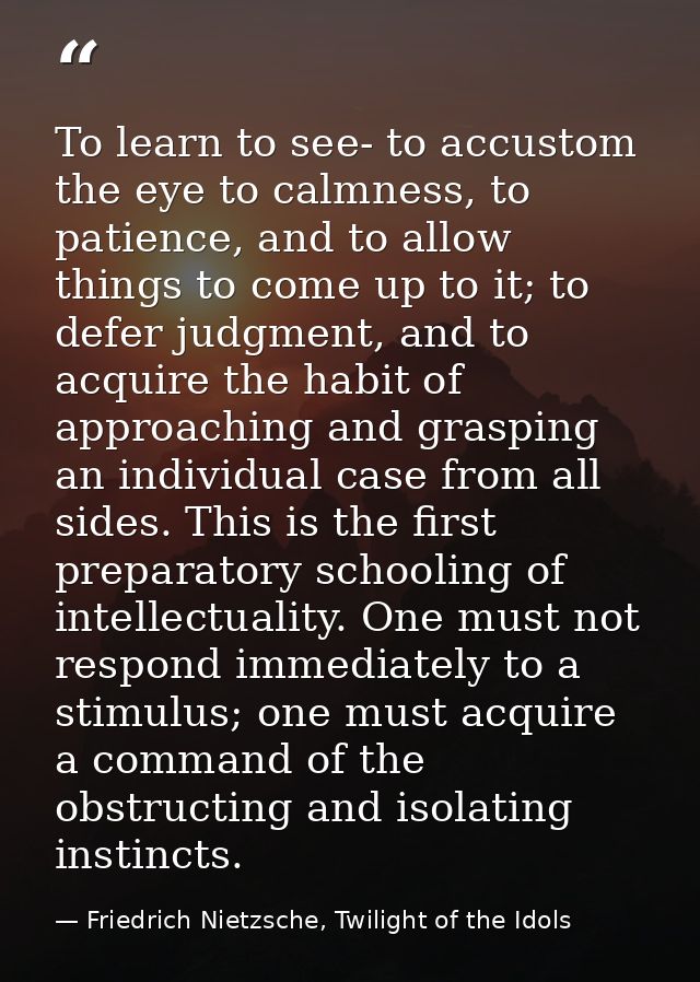 To learn to see- to accustom the eye to calmness, to patience, and to allow things to come up to it; to defer judgment,  — Friedrich Nietzsche, Twilight of the Idols