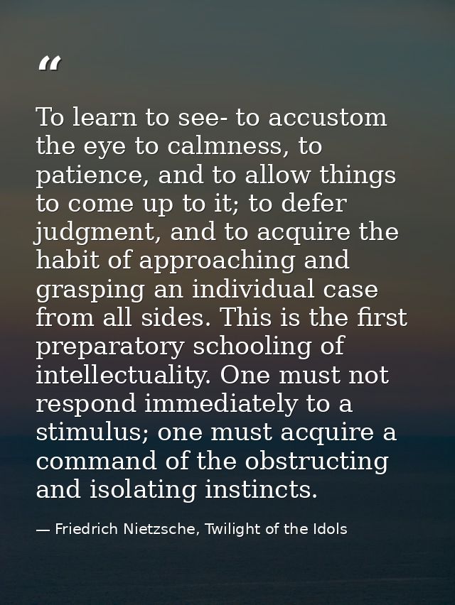 To learn to see- to accustom the eye to calmness, to patience, and to allow things to come up to it; to defer judgment,  — Friedrich Nietzsche, Twilight of the Idols
