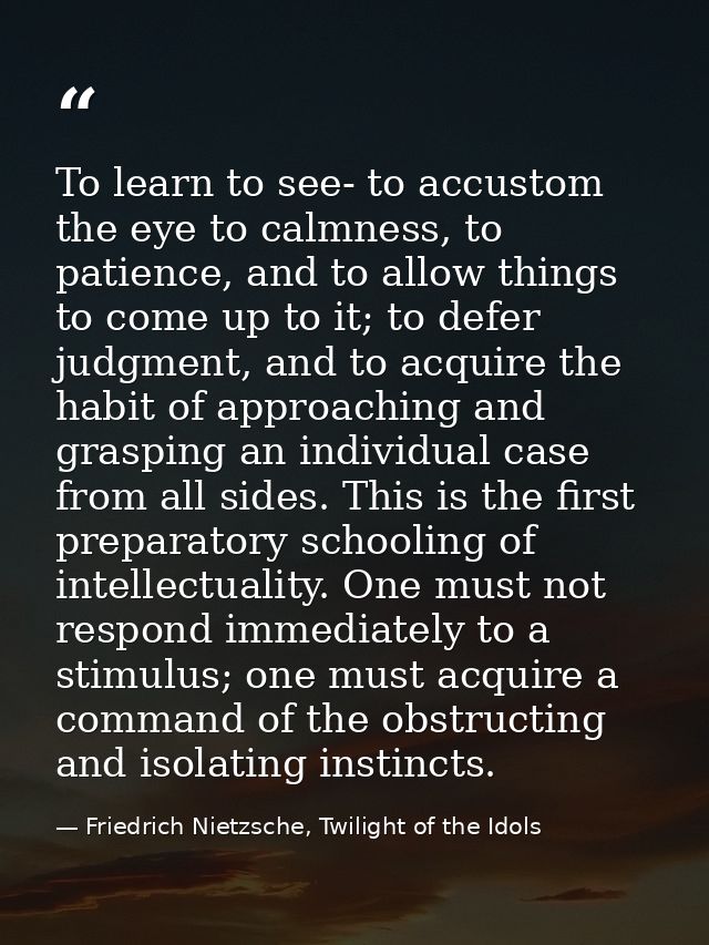 To learn to see- to accustom the eye to calmness, to patience, and to allow things to come up to it; to defer judgment,  — Friedrich Nietzsche, Twilight of the Idols