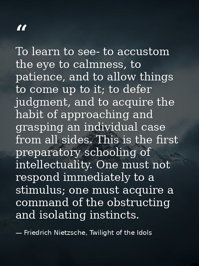 To learn to see- to accustom the eye to calmness, to patience, and to allow things to come up to it; to defer judgment,  — Friedrich Nietzsche, Twilight of the Idols