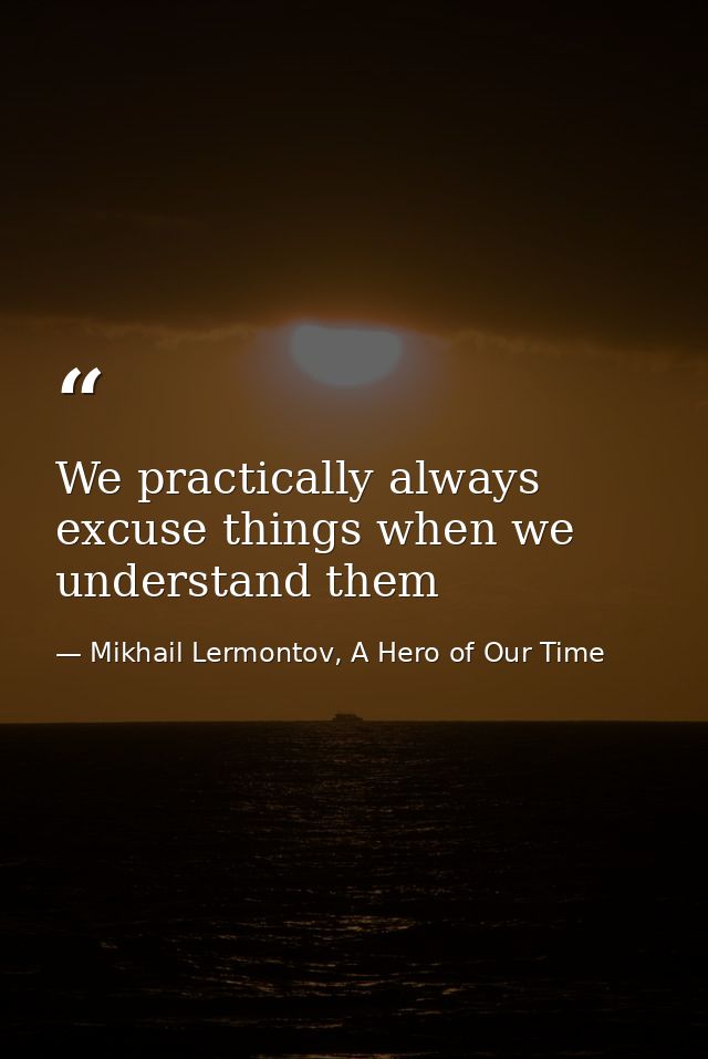 We practically always excuse things when we understand them — Mikhail Lermontov, A Hero of Our Time