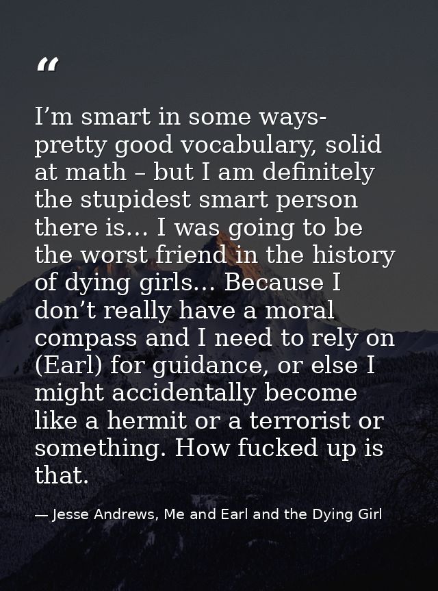 I’m smart in some ways- pretty good vocabulary, solid at math – but I am definitely the stupidest smart person there is… — Jesse Andrews, Me and Earl and the Dying Girl