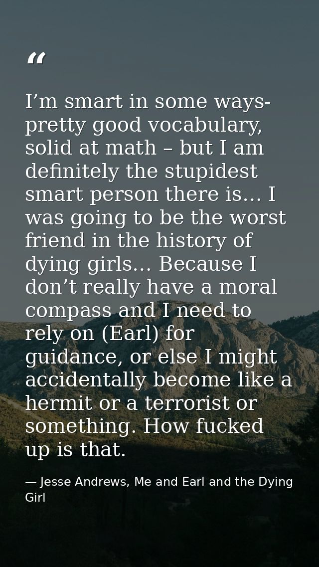 I’m smart in some ways- pretty good vocabulary, solid at math – but I am definitely the stupidest smart person there is… — Jesse Andrews, Me and Earl and the Dying Girl