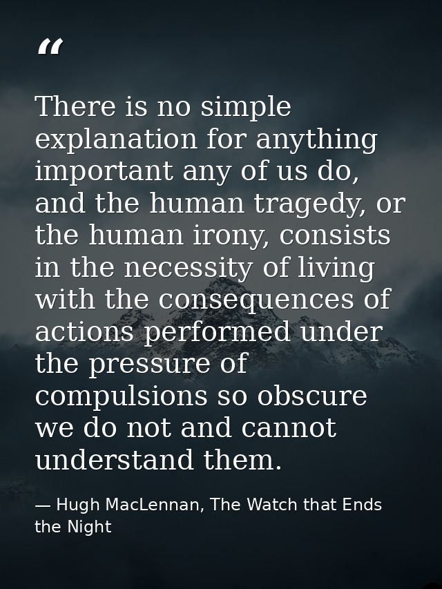 There is no simple explanation for anything important any of us do, and the human tragedy, or the human irony, consists  — Hugh MacLennan, The Watch that Ends the Night