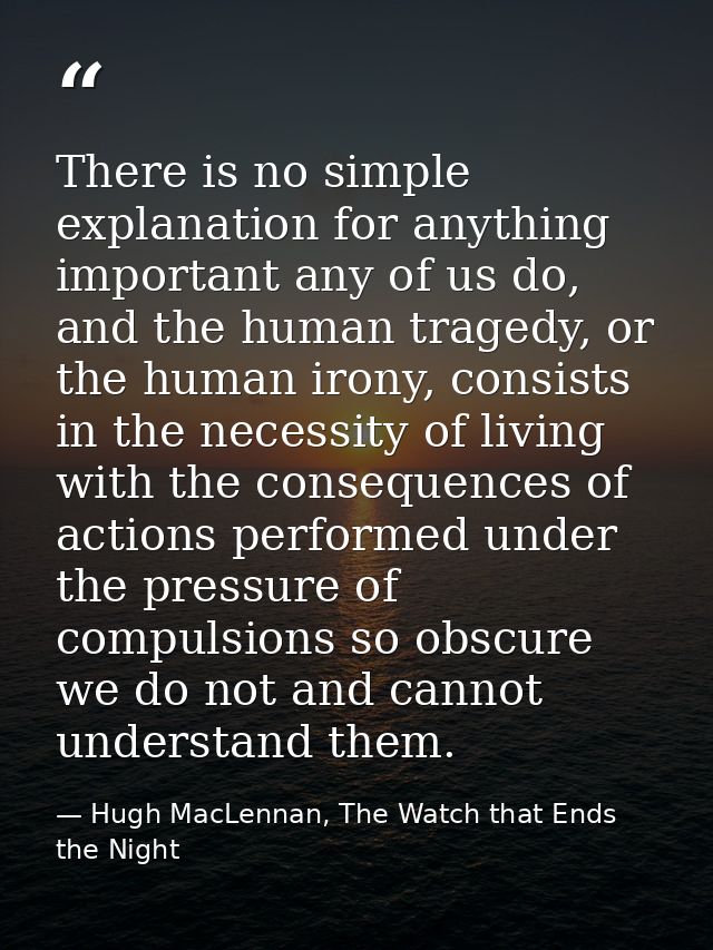 There is no simple explanation for anything important any of us do, and the human tragedy, or the human irony, consists  — Hugh MacLennan, The Watch that Ends the Night