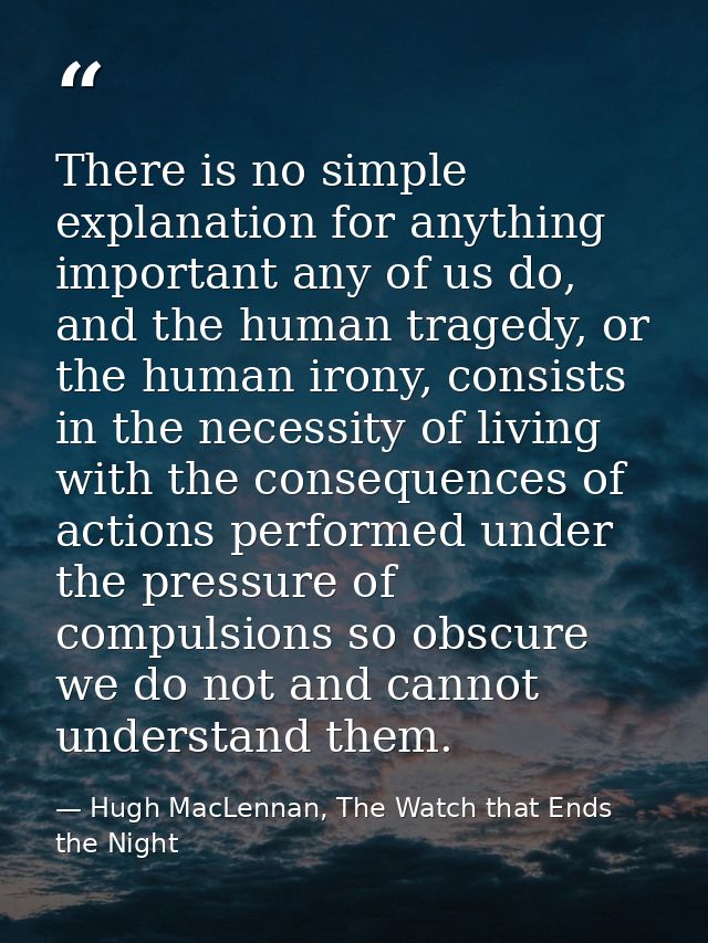 There is no simple explanation for anything important any of us do, and the human tragedy, or the human irony, consists  — Hugh MacLennan, The Watch that Ends the Night