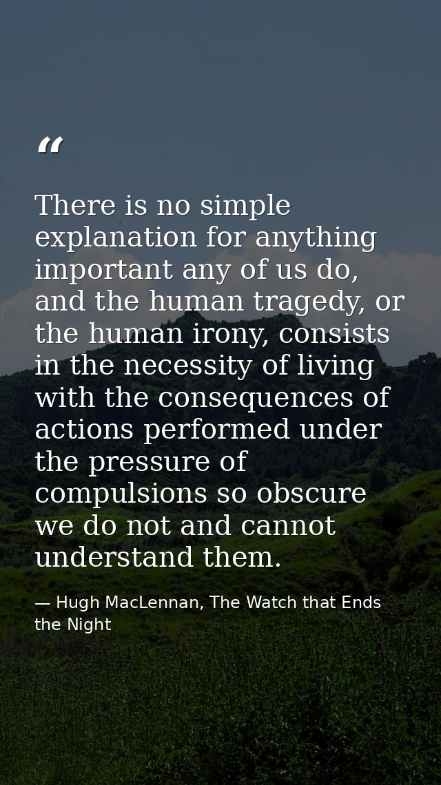 There is no simple explanation for anything important any of us do, and the human tragedy, or the human irony, consists  — Hugh MacLennan, The Watch that Ends the Night