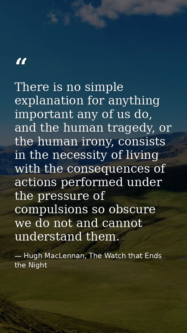 There is no simple explanation for anything important any of us do, and the human tragedy, or the human irony, consists  — Hugh MacLennan, The Watch that Ends the Night