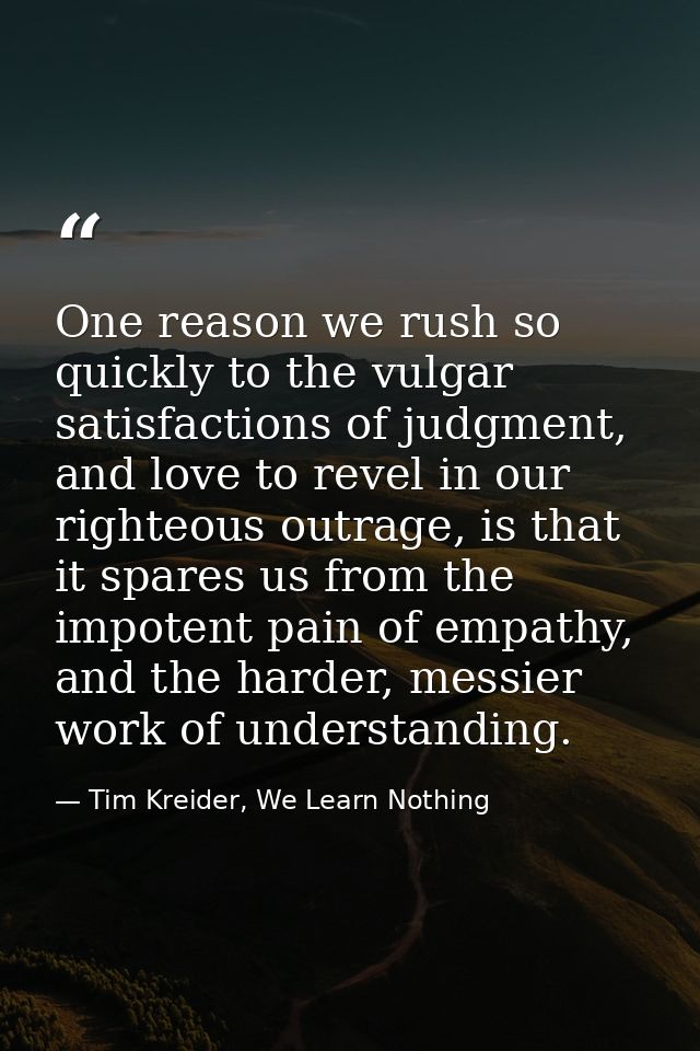 One reason we rush so quickly to the vulgar satisfactions of judgment, and love to revel in our righteous outrage, is th — Tim Kreider, We Learn Nothing