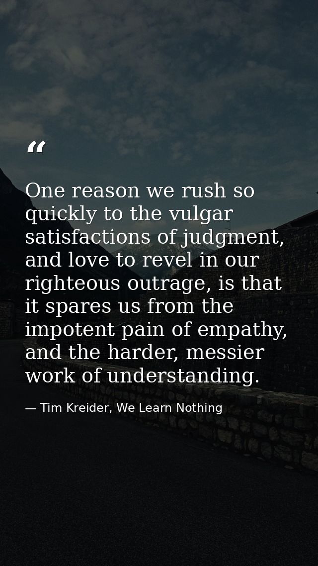 One reason we rush so quickly to the vulgar satisfactions of judgment, and love to revel in our righteous outrage, is th — Tim Kreider, We Learn Nothing