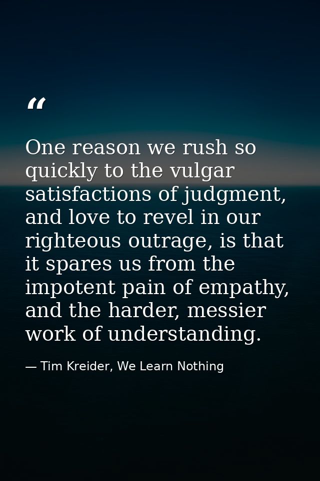 One reason we rush so quickly to the vulgar satisfactions of judgment, and love to revel in our righteous outrage, is th — Tim Kreider, We Learn Nothing