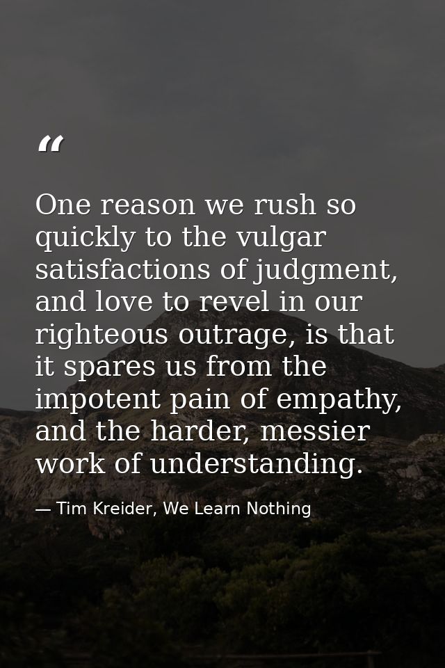 One reason we rush so quickly to the vulgar satisfactions of judgment, and love to revel in our righteous outrage, is th — Tim Kreider, We Learn Nothing