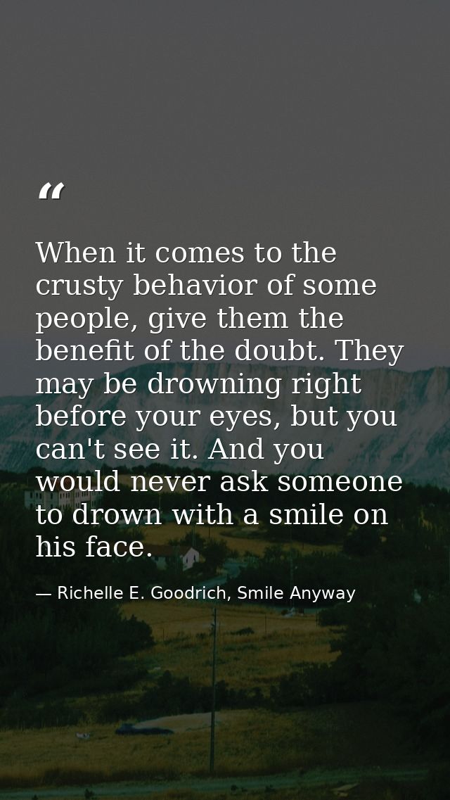 When it comes to the crusty behavior of some people, give them the benefit of the doubt. They may be drowning right befo — Richelle E. Goodrich, Smile Anyway
