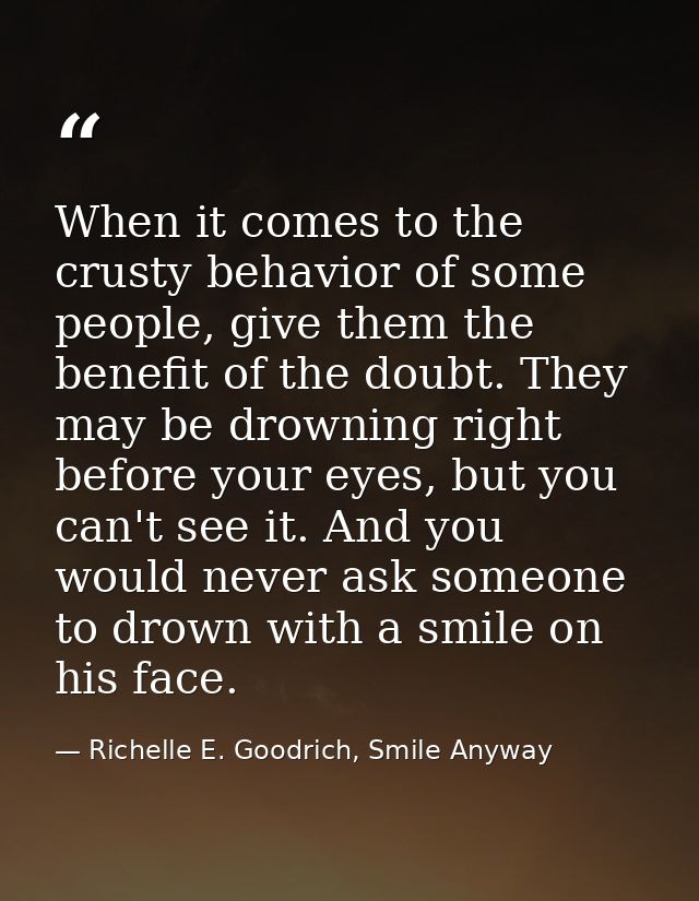 When it comes to the crusty behavior of some people, give them the benefit of the doubt. They may be drowning right befo — Richelle E. Goodrich, Smile Anyway