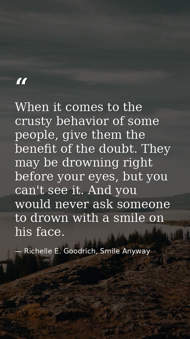 When it comes to the crusty behavior of some people, give them the benefit of the doubt. They may be drowning right befo — Richelle E. Goodrich, Smile Anyway