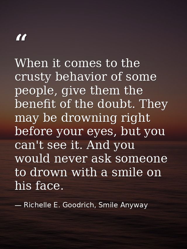 When it comes to the crusty behavior of some people, give them the benefit of the doubt. They may be drowning right befo — Richelle E. Goodrich, Smile Anyway