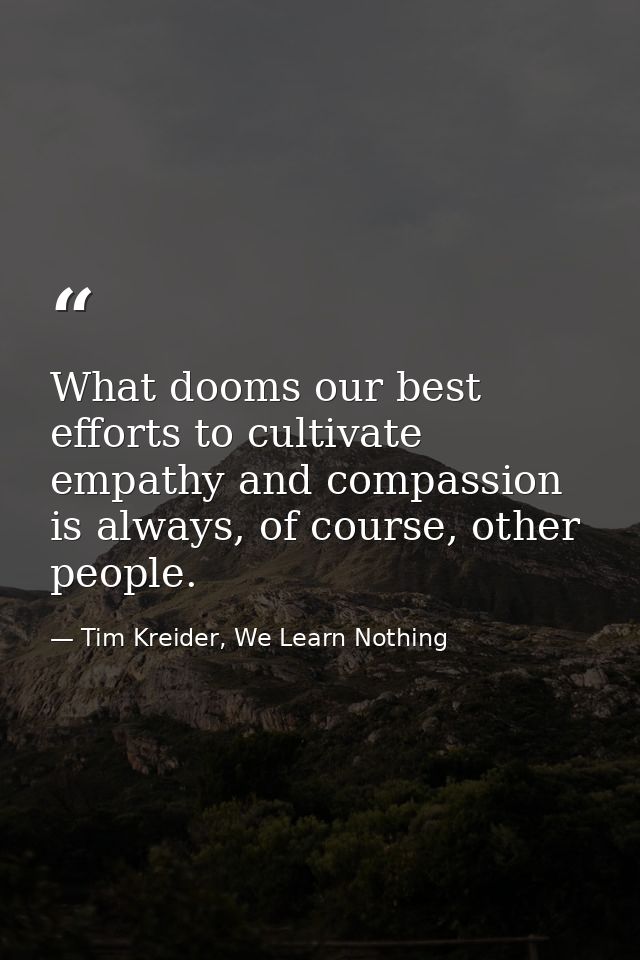 What dooms our best efforts to cultivate empathy and compassion is always, of course, other people. — Tim Kreider, We Learn Nothing