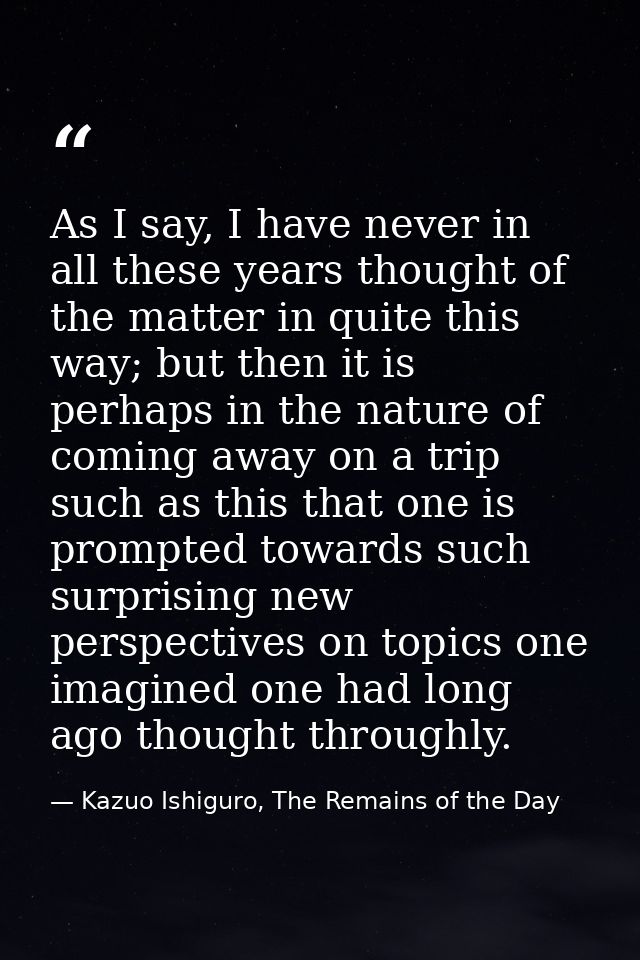 As I say, I have never in all these years thought of the matter in quite this way; but then it is perhaps in the nature  — Kazuo Ishiguro, The Remains of the Day