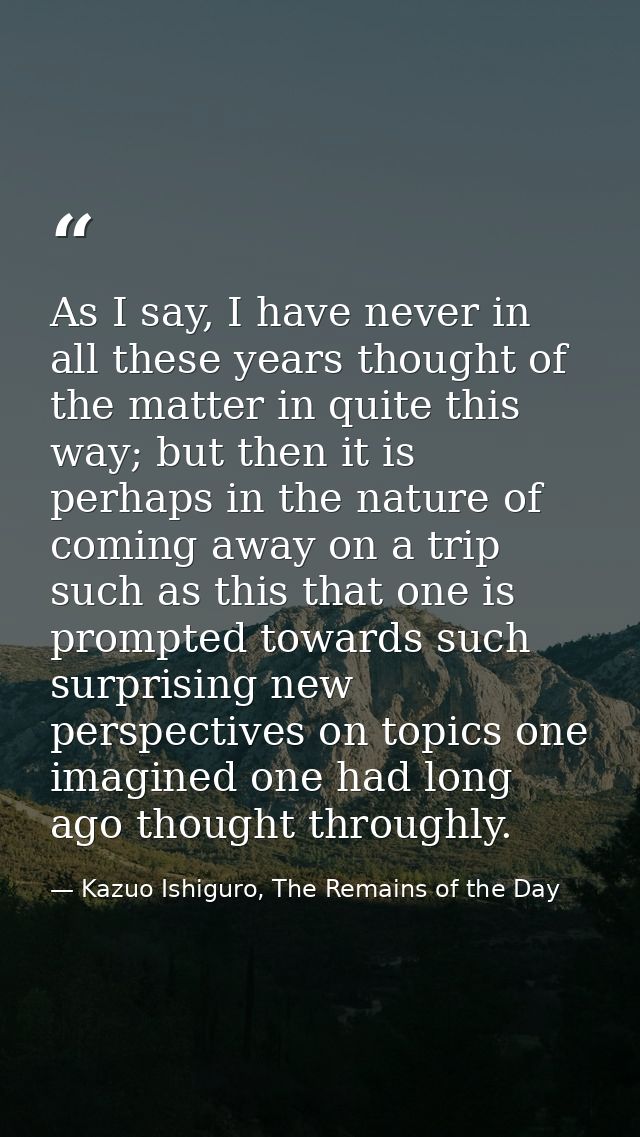 As I say, I have never in all these years thought of the matter in quite this way; but then it is perhaps in the nature  — Kazuo Ishiguro, The Remains of the Day