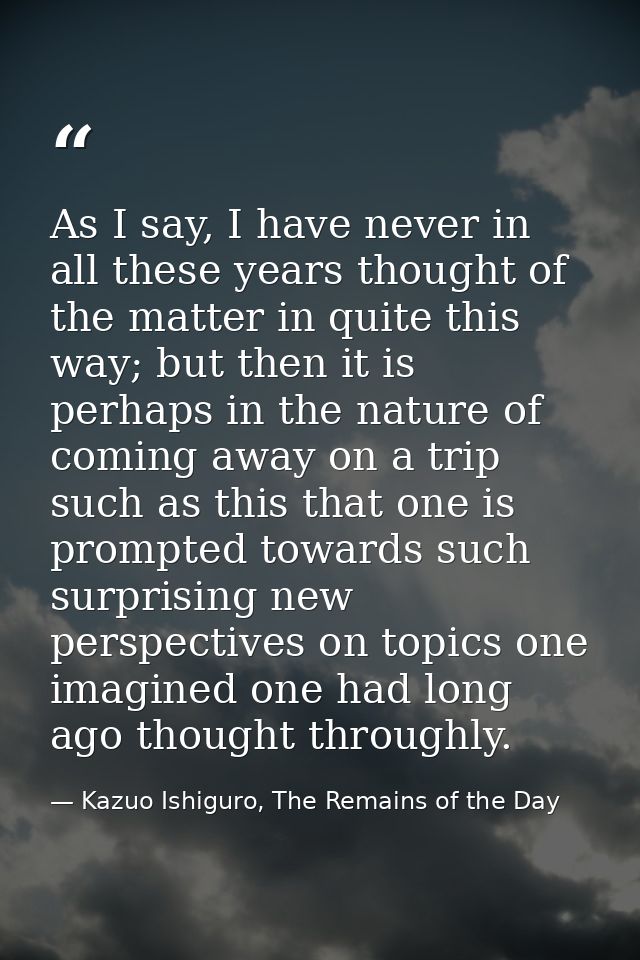 As I say, I have never in all these years thought of the matter in quite this way; but then it is perhaps in the nature  — Kazuo Ishiguro, The Remains of the Day