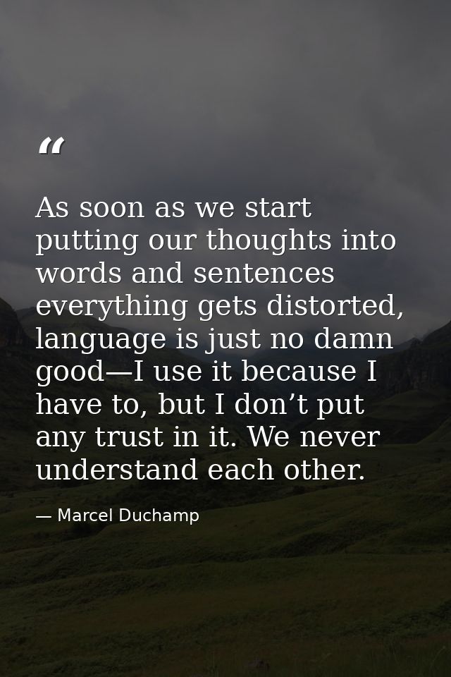 As soon as we start putting our thoughts into words and sentences everything gets distorted, language is just no damn go — Marcel Duchamp