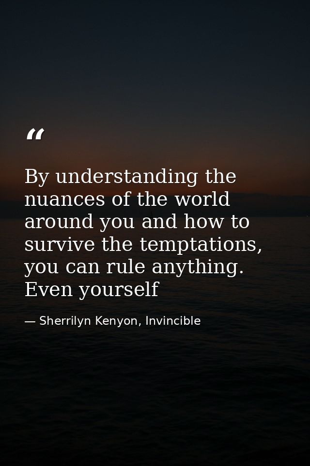 By understanding the nuances of the world around you and how to survive the temptations, you can rule anything. Even you — Sherrilyn Kenyon, Invincible