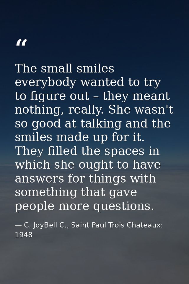 The small smiles everybody wanted to try to figure out – they meant nothing, really. She wasn't so good at talking and t — C. JoyBell C., Saint Paul Trois Chateaux: 1948