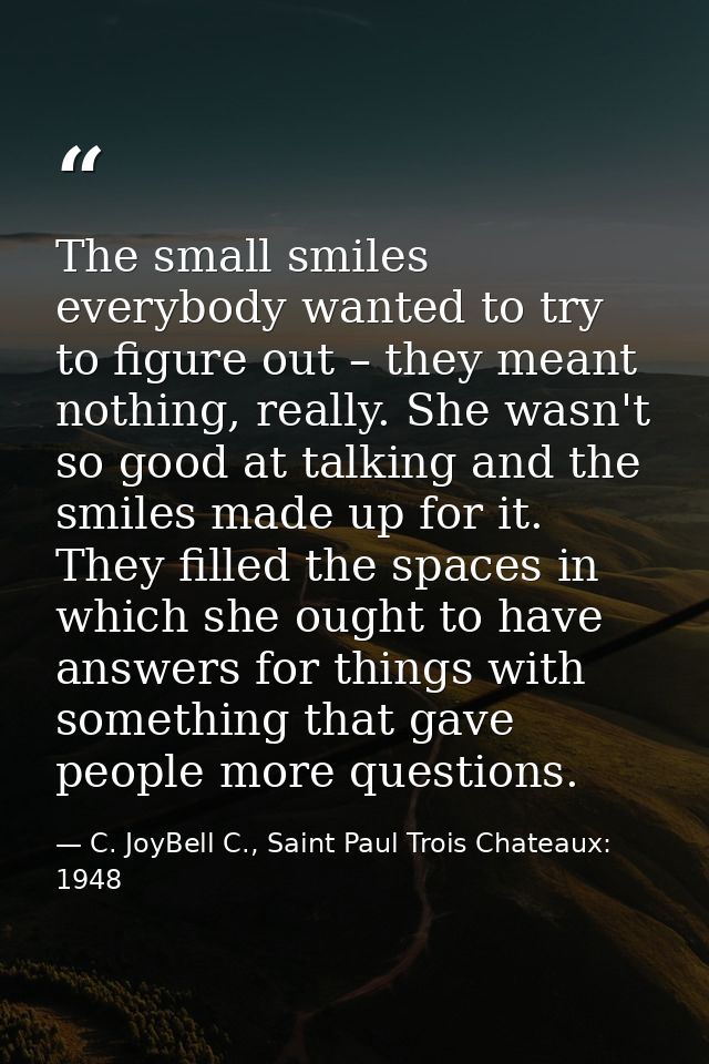 The small smiles everybody wanted to try to figure out – they meant nothing, really. She wasn't so good at talking and t — C. JoyBell C., Saint Paul Trois Chateaux: 1948