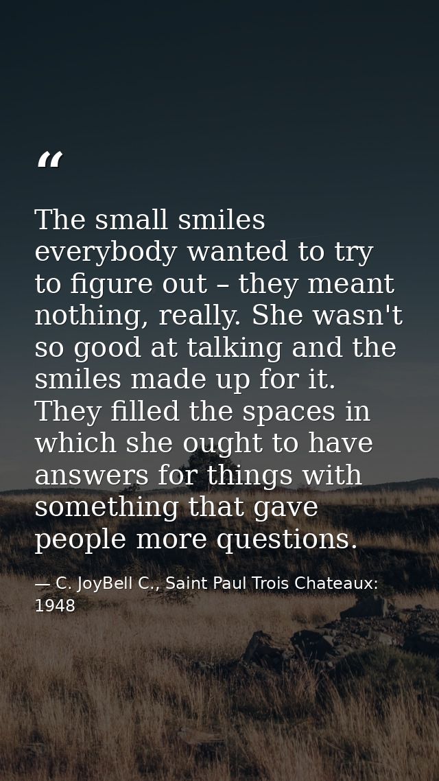 The small smiles everybody wanted to try to figure out – they meant nothing, really. She wasn't so good at talking and t — C. JoyBell C., Saint Paul Trois Chateaux: 1948